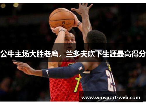 公牛主场大胜老鹰，兰多夫砍下生涯最高得分