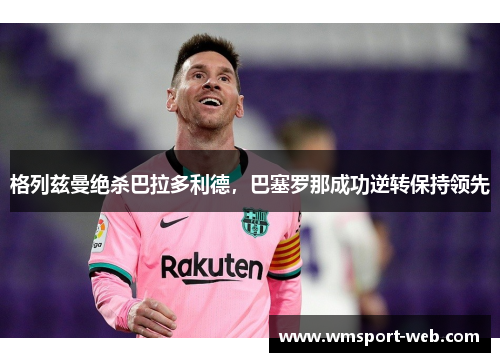 格列兹曼绝杀巴拉多利德，巴塞罗那成功逆转保持领先