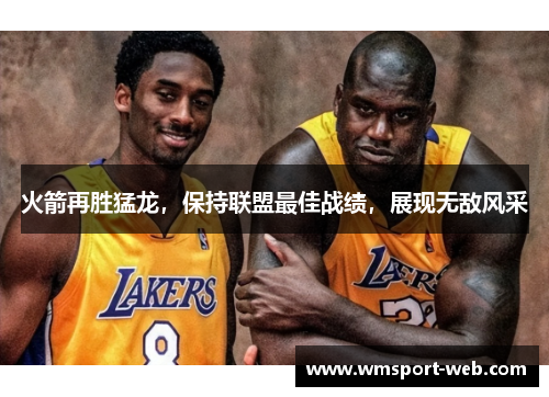火箭再胜猛龙，保持联盟最佳战绩，展现无敌风采
